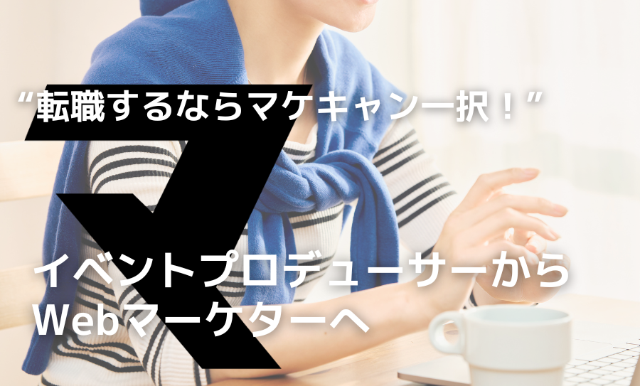 【イベントプロデューサーからWebマーケターへ！】手厚い転職サポートに感動。マケキャンは転職成功だけでなく自分の" Will " を叶えてくれた場所。