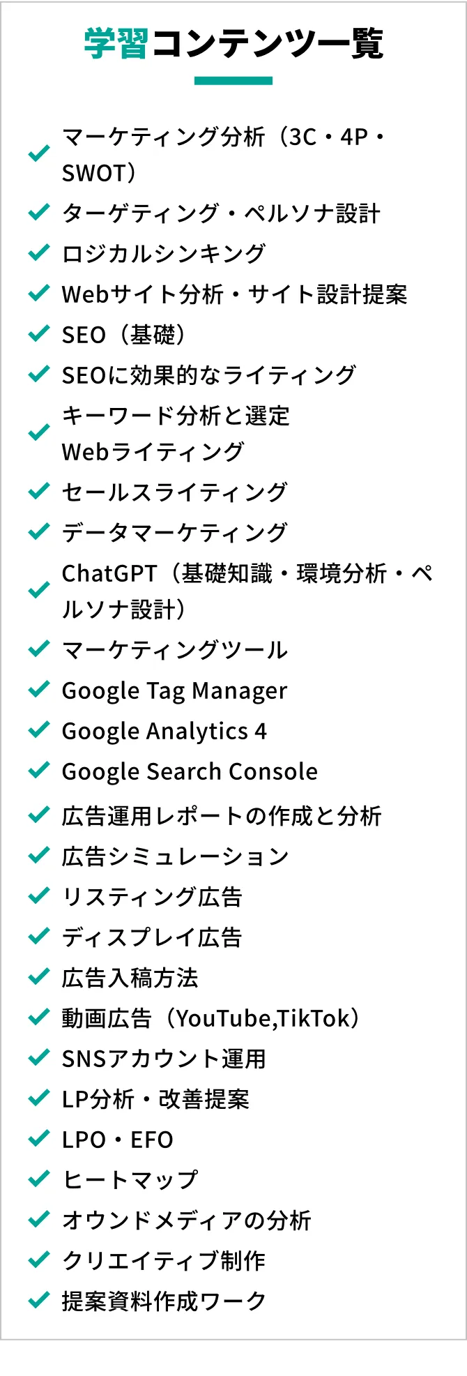 学習コンテンツ一覧,マーケティング分析（3C4PSWOT）,ターゲットペルソナ分析,クリエイティブ分析,提案書作成ワーク,Googleリスティング,ディスプレイ広告,広告シミュレーション作成,WEBマーケティング用語,WEBマーケティングツールの基礎理解,ロジカルシンキング講座,アドネットワーク,検索広告（google,yahoo）Youtube/Tiktok運用,SNSマーケティング,動画マーケティング,DSP広告,広告入稿方法（google,facebook,yahoo,line,twitter）,SNSアカウント運用,マーケティングツール,顧客課題分析のポイント,プロジェクト管理,データ分析,業界分析,ケースワーク（アカウントプランナー）,ケースワーク（広告運用コンサル）,企業プレゼンテーション
