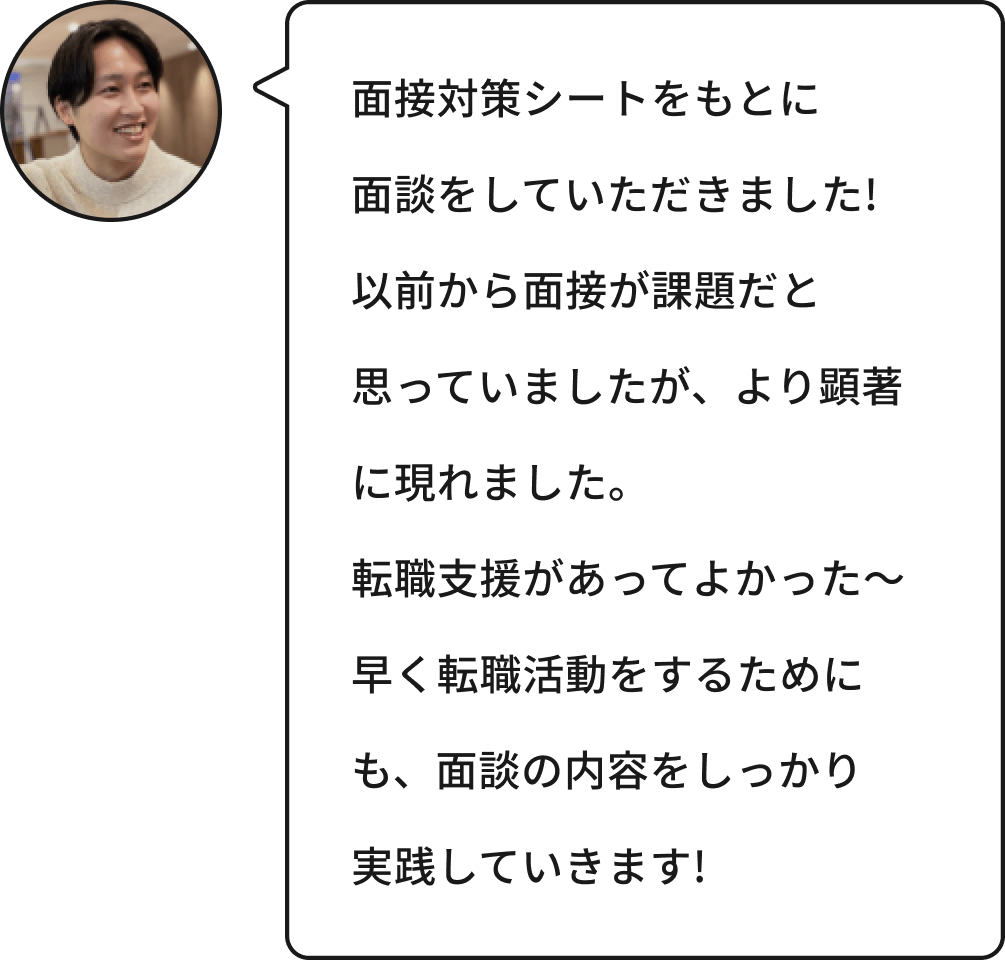 面接対策シートをもとに面談をしていただきました!以前から面接が課題だと思っていましたが、より顕著に現れました。転職支援があってよかった~早く転職活動をするためにも、面談の内容をしっかり実践していきます!