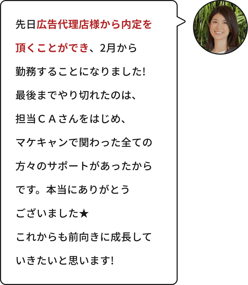 先日広告代理店様から内定を頂くことができ、2月から勤務することになりました!最後までやり切れたのは、担当CAさんをはじめ、マケキャンで関わった全ての方々のサポートがあったからです。本当にありがとうございました★これからも前向きに成長していきたいと思います!