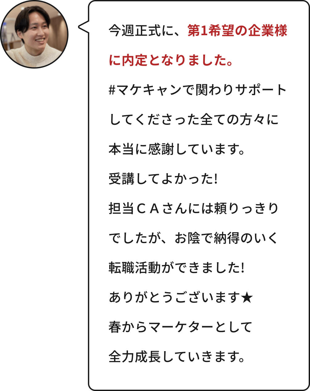 今週正式に、第1希望の企業様に内定となりました。#マケキャンで関わりサポートしてくださった全ての方々に本当に感謝しています。受講してよかった!担当CAさんには頼りっきりでしたが、お陰で納得のいく転職活動ができました!ありがとうございます★春からマーケターとして全力成長していきます。