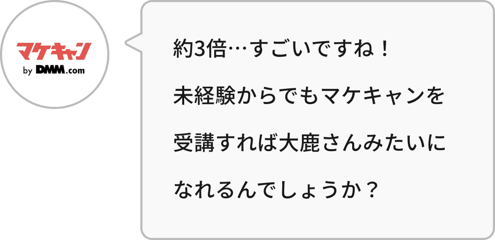 約3倍…すごいですね!未経験からでもマケキャンを受講すれば大鹿さんみたいになれるんでしょうか?