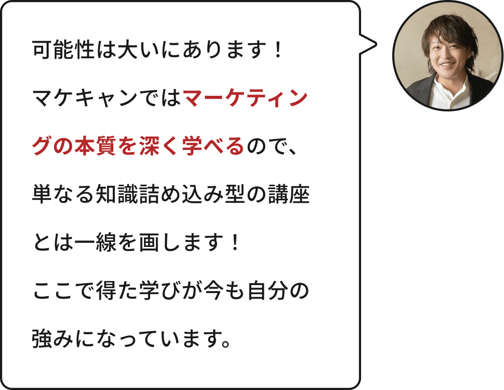 可能性は大いにあります!マケキャンではマーケティングの本質を深く学べるので、単なる知識詰め込み型の講座とは一線を画します!ここで得た学びが今も自分の強みになっています。