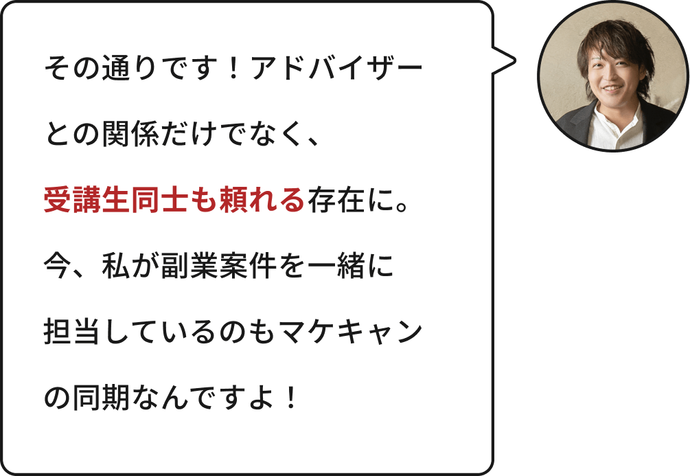 その通りです!アドバイザーとの関係だけでなく、受講生同士も頼れる存在に。今、私が副業案件を一緒に担当しているのもマケキャンの同期なんですよ!