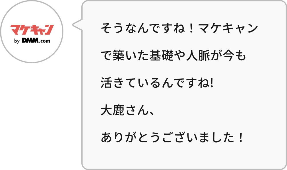 そうなんですね!マケキャンで築いた基礎や人脈が今も活きているんですね!大鹿さん、ありがとうございました!